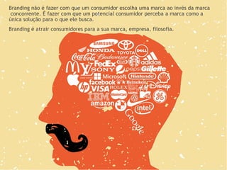 Branding não é fazer com que um consumidor escolha uma marca ao invés da marca
concorrente. É fazer com que um potencial consumidor perceba a marca como a
única solução para o que ele busca.
Branding é atrair consumidores para a sua marca, empresa, filosofia.
 
