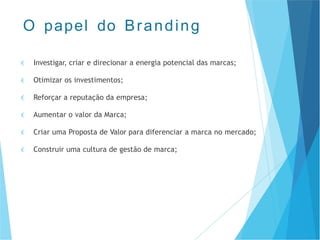 € Investigar, criar e direcionar a energia potencial das marcas;
€ Otimizar os investimentos;
€ Reforçar a reputação da empresa;
€ Aumentar o valor da Marca;
€ Criar uma Proposta de Valor para diferenciar a marca no mercado;
€ Construir uma cultura de gestão de marca;
O papel do Branding
 