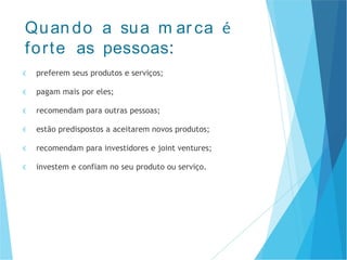 € preferem seus produtos e serviços;
€ pagam mais por eles;
€ recomendam para outras pessoas;
€ estão predispostos a aceitarem novos produtos;
€ recomendam para investidores e joint ventures;
€ investem e confiam no seu produto ou serviço.
Quan do a sua m ar ca é
forte as pessoas:
 