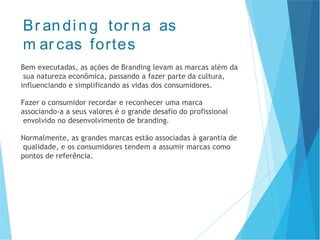 Br an din g tor na as
m ar cas fortes
Bem executadas, as ações de Branding levam as marcas além da
sua natureza econômica, passando a fazer parte da cultura,
influenciando e simplificando as vidas dos consumidores.
Fazer o consumidor recordar e reconhecer uma marca
associando-a a seus valores é o grande desafio do profissional
envolvido no desenvolvimento de branding.
Normalmente, as grandes marcas estão associadas à garantia de
qualidade, e os consumidores tendem a assumir marcas como
pontos de referência.
 