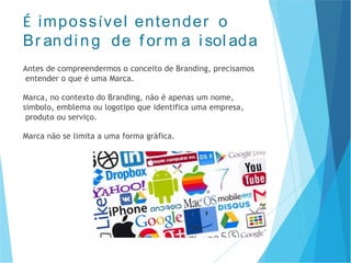 É impossível entender o
Br andi ng de f or m a i sol ada
Antes de compreendermos o conceito de Branding, precisamos
entender o que é uma Marca.
Marca, no contexto do Branding, não é apenas um nome,
símbolo, emblema ou logotipo que identifica uma empresa,
produto ou serviço.
Marca não se limita a uma forma gráfica.
 