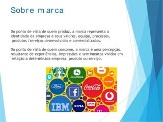 Sobr e m ar ca
Do ponto de vista de quem produz, a marca representa a
identidade da empresa e seus valores, equipe, processos,
produtos /serviços desenvolvidos e comercializados.
Do ponto de vista de quem consome, a marca é uma percepção,
resultante de experiências, impressões e sentimentos vividos em
relação a determinada empresa, produto ou serviço.
 