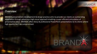Overview:

BRANDA marketing materials development & design practice aims to provide our clients an
outstanding experience through adopting a high-visual approach enabling a super efficient articulation
of marketing ideas. BRANDA offers fancy & professional marketing materials to its clients where high-
quality can’t be compromised.




                                                                                                         2
 