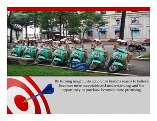 By turning insight into action, the brand’s reason to believe
  becomes more acceptable and understanding, and the
    opportunity to purchase becomes more promising.
 