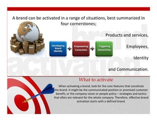 A brand can be activated in a range of situations, best summarized in
                         four cornerstones;

                                                             Products and services,

                                                                             Employees,

                                                                                   Identity

                                                               and Communication.

                                        What to activate
                         When activating a brand, look for the core features that constitute
                      the brand. It might be the communicated position or promised customer
                       benefit, or the company vision or people policy – strategies and tactics
                     that often are relevant for the whole company. Therefore, effective brand
                                        activation starts with a defined brand.
 