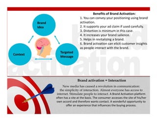 Benefits of Brand Activation:
                                         1. You can convey your positioning using brand
          Brand                          activation.
          Idea                           2. It supports your ad claim if used carefully.
                                         3. Distortion is minimum in this case.
                                         4. It increases your brand salience.
                                         5. Helps in revitalizing a brand.
                                         6. Brand activation can elicit customer insights
          Prospects                      as people interact with the brand.
                         Targeted
Context
                         Message




                                       Brand activation = Interaction
                           New media has caused a revolution in communication:
                         the simplicity of interaction. Almost everyone has access to
                      internet. Stimulate people to interact. A Brand Activation platform
                      often has a site at the basis. The consumer accesses the site of his/her
                      own accord and therefore wants contact. A wonderful opportunity to
                              offer an experience that influences the buying process.
 