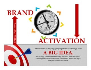 BRAND
 Powered by: Ali
 Powered by: Ali Hadi




                           ACTIVATION
                        At the centre of any engaging experiential campaign lives

                                  A BIG IDEA.
                         But that big idea must be brilliantly executed, relevant, robust,
                        campaignable, measurable, easily understood, affordable, legal,
                                           imaginative and deliverable.
 