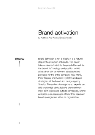 Starsky Insight _ February 2002




Brand activation
By: Paul Morel, Peter Preisler and Anders Nyström




Brand activation is not a theory; it is a natural
step in the evolution of brands. This paper
takes a deeper look into the possibilities within
the brand, its’ strategy and position to find
assets that can be relevant, adaptable and
profitable for the entire company. Paul Morel,
Peter Preisler and Anders Nyström are brand
strategists at the brand and design agency
Starsky. The authors have gathered experience
and knowledge about today’s brand environ-
ment both inside and outside companies. Brand
activation is an expression of how they approach
brand management within an organization.
 