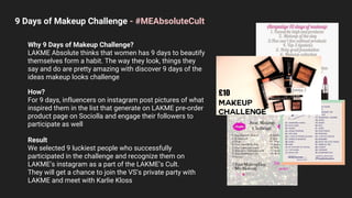 9 Days of Makeup Challenge - #MEAbsoluteCult
Why 9 Days of Makeup Challenge?
LAKME Absolute thinks that women has 9 days to beautify
themselves form a habit. The way they look, things they
say and do are pretty amazing with discover 9 days of the
ideas makeup looks challenge
How?
For 9 days, influencers on instagram post pictures of what
inspired them in the list that generate on LAKME pre-order
product page on Sociolla and engage their followers to
participate as well
Result
We selected 9 luckiest people who successfully
participated in the challenge and recognize them on
LAKME’s instagram as a part of the LAKME’s Cult.
They will get a chance to join the VS’s private party with
LAKME and meet with Karlie Kloss
 