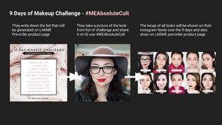9 Days of Makeup Challenge - #MEAbsoluteCult
They write down the list that will
be generated on LAKME
Pre-order product page
They take a picture of the look
from list of challenge and share
it on IG use #MEAbsoluteCult
The recap of all looks will be shown on their
instagram feeds over the 9 days and also
show on LAKME pre-order product page
 