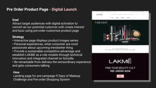 FIND YOUR BEAUTY CULT
PRE-ORDER NOW
JOIN
Pre Order Product Page - Digital Launch
Goal
Attract target audiences with digital activation to
convert as our potential customer with create interest
and buzz using pre-order customize product page
Strategy
• Interactive page displays product images series
• Personal experiences, what consumer are most
passionate about upcoming trendsetter thing
• Provide a sustainable competitive advantage and
establish LAKME as a role models through technical
innovation and integrated channel on Sociolla
• Be remarkable from delivery the extraordinary experience
and gets consumers talking
How
Landing page for pre-campaign 9 Days of Makeup
Challenge and Pre-order Shopping System
 