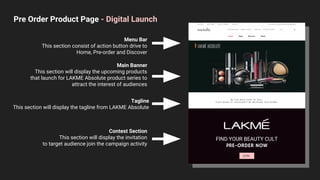 FIND YOUR BEAUTY CULT
PRE-ORDER NOW
JOIN
Pre Order Product Page - Digital Launch
Main Banner
This section will display the upcoming products
that launch for LAKME Absolute product series to
attract the interest of audiences
Menu Bar
This section consist of action button drive to
Home, Pre-order and Discover
Tagline
This section will display the tagline from LAKME Absolute
Contest Section
This section will display the invitation
to target audience join the campaign activity
 