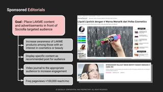 Sponsored Editorials
© SOCIOLLA. CONFIDENTIAL AND PROPRIETARY. ALL RIGHT RESERVED
Goal : Place LAKME content
and advertisements in front of
Sociolla targeted audience
Increase awareness of LAKME
products among those with an
interest in cosmetics or beauty
Display specific content as
recommended post for audience
Video journal to the appropriate
audience to increase engagement
seo
sem
Freq pageviews +100,000 reach/mo
 