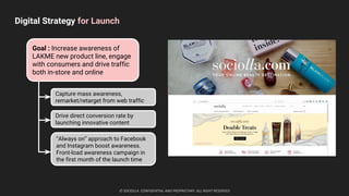 Digital Strategy for Launch
© SOCIOLLA. CONFIDENTIAL AND PROPRIETARY. ALL RIGHT RESERVED
Goal : Increase awareness of
LAKME new product line, engage
with consumers and drive traffic
both in-store and online
“Always on” approach to Facebook
and Instagram boost awareness.
Front-load awareness campaign in
the first month of the launch time
Capture mass awareness,
remarket/retarget from web traffic
Drive direct conversion rate by
launching innovative content
 
