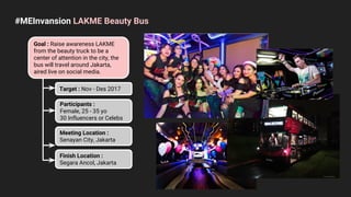 #MEInvansion LAKME Beauty Bus
Goal : Raise awareness LAKME
from the beauty truck to be a
center of attention in the city, the
bus will travel around Jakarta,
aired live on social media.
Target : Nov - Des 2017
Participants :
Female, 25 - 35 yo
30 Influencers or Celebs
Meeting Location :
Senayan City, Jakarta
Finish Location :
Segara Ancol, Jakarta
 