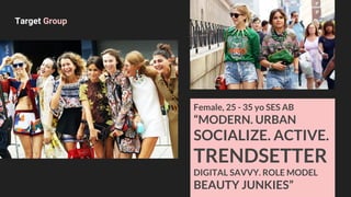 Female, 25 - 35 yo SES AB
“MODERN. URBAN
SOCIALIZE. ACTIVE.
TRENDSETTER
DIGITAL SAVVY. ROLE MODEL
BEAUTY JUNKIES”
Target Group
 