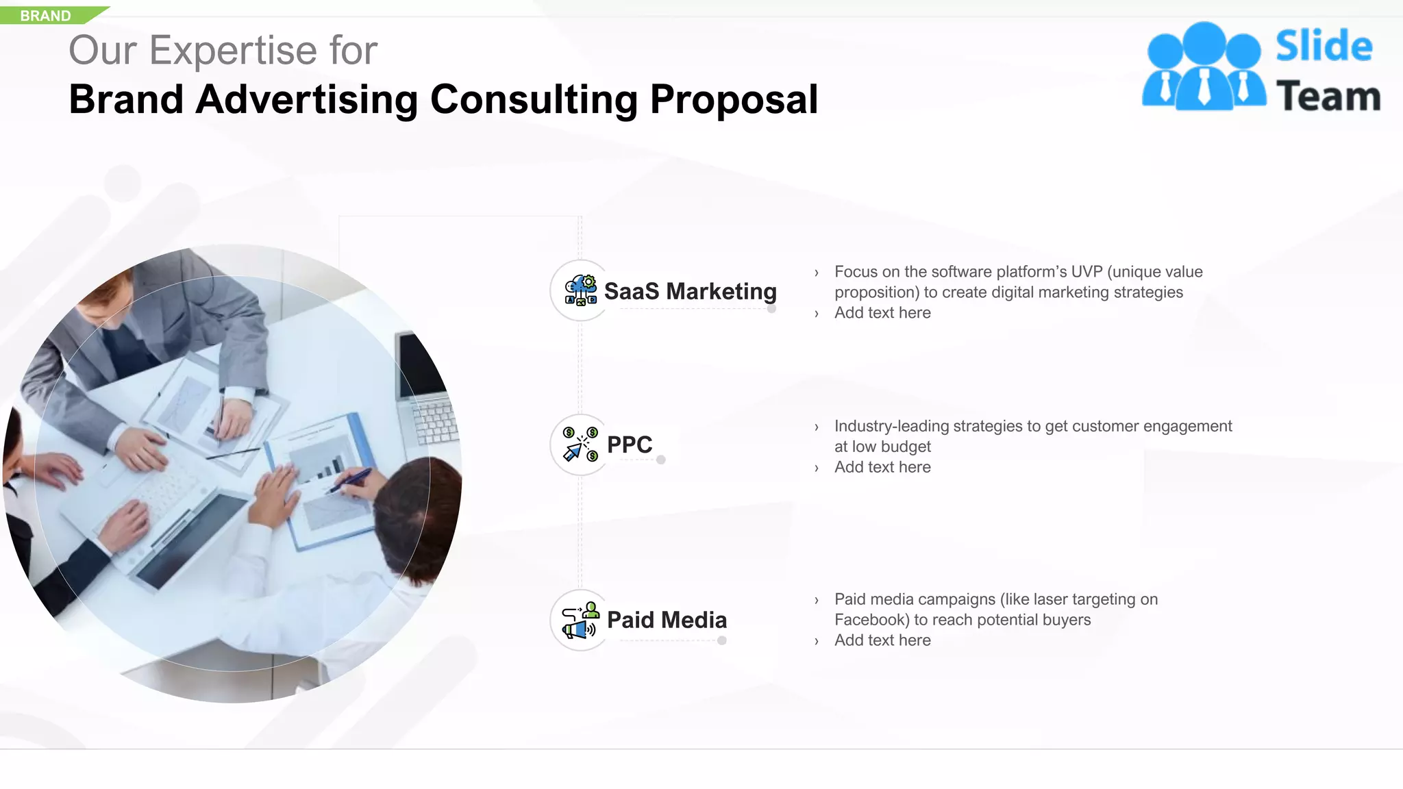 BRAND
Our Expertise for
Brand Advertising Consulting Proposal
› Focus on the software platform’s UVP (unique value
proposition) to create digital marketing strategies
› Add text here
SaaS Marketing
› Industry-leading strategies to get customer engagement
at low budget
› Add text here
PPC
› Paid media campaigns (like laser targeting on
Facebook) to reach potential buyers
› Add text here
Paid Media
18
 