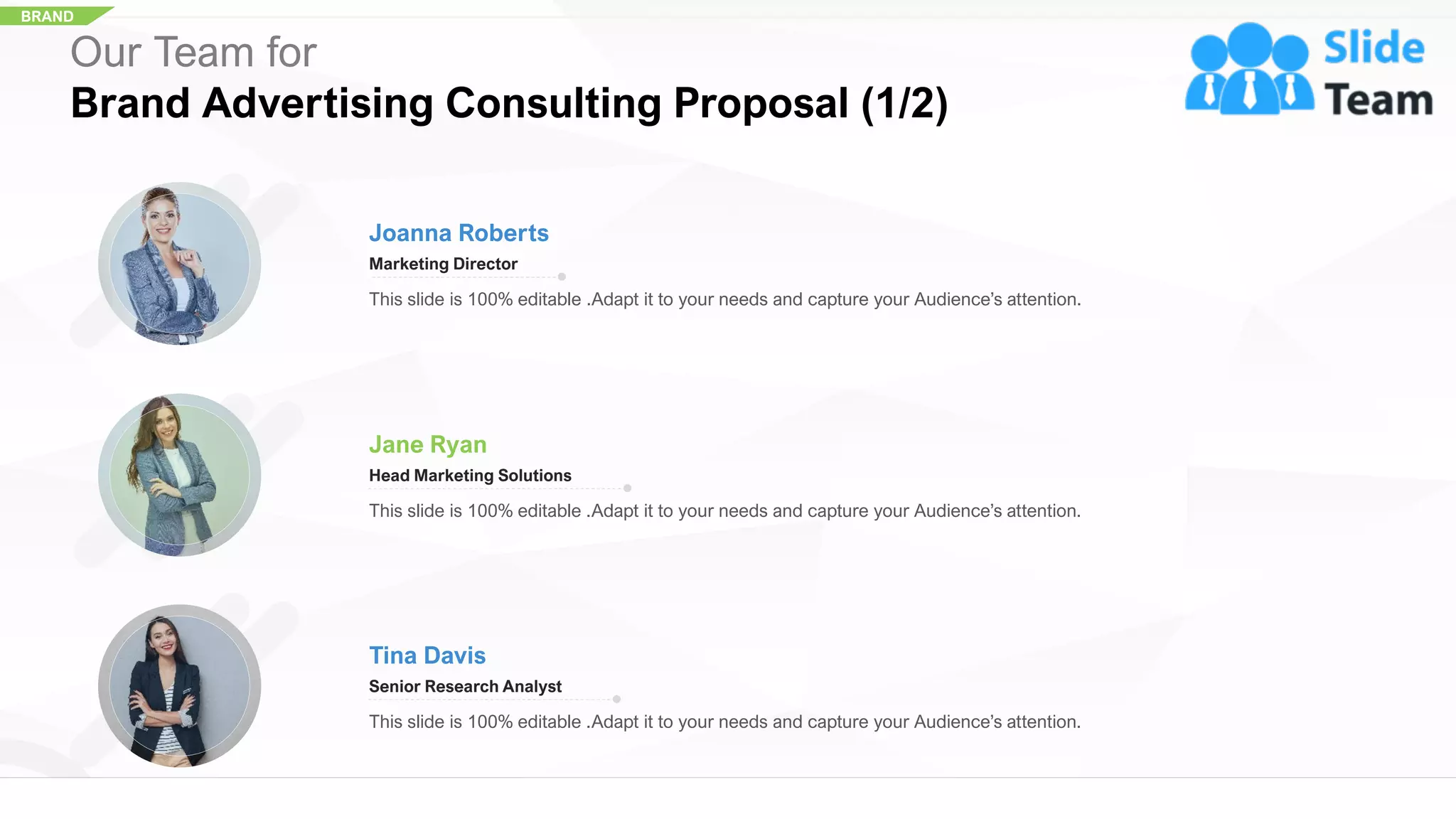 BRAND
Our Team for
Brand Advertising Consulting Proposal (1/2)
Joanna Roberts
Marketing Director
This slide is 100% editable .Adapt it to your needs and capture your Audience’s attention.
Jane Ryan
Head Marketing Solutions
This slide is 100% editable .Adapt it to your needs and capture your Audience’s attention.
Tina Davis
Senior Research Analyst
This slide is 100% editable .Adapt it to your needs and capture your Audience’s attention.
20
 