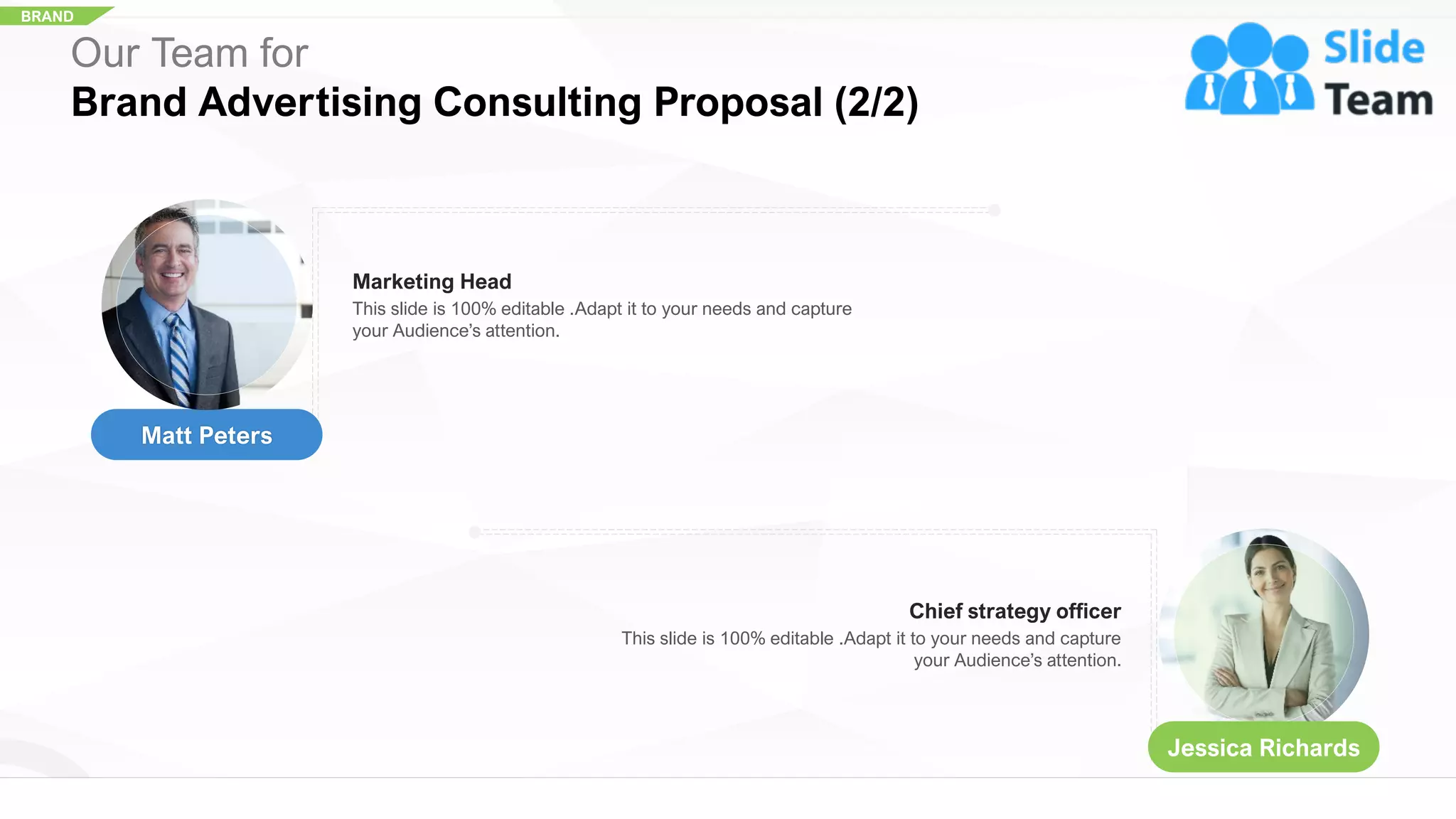 BRAND
Marketing Head
This slide is 100% editable .Adapt it to your needs and capture
your Audience’s attention.
Chief strategy officer
This slide is 100% editable .Adapt it to your needs and capture
your Audience’s attention.
Our Team for
Brand Advertising Consulting Proposal (2/2)
Matt Peters
Jessica Richards
21
 