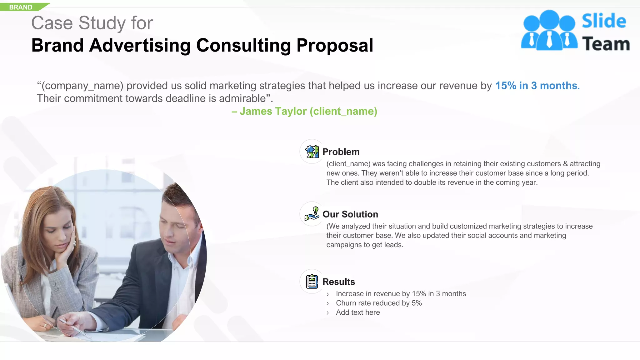BRAND
Case Study for
Brand Advertising Consulting Proposal
“(company_name) provided us solid marketing strategies that helped us increase our revenue by 15% in 3 months.
Their commitment towards deadline is admirable”.
– James Taylor (client_name)
Problem
(client_name) was facing challenges in retaining their existing customers & attracting
new ones. They weren’t able to increase their customer base since a long period.
The client also intended to double its revenue in the coming year.
Our Solution
(We analyzed their situation and build customized marketing strategies to increase
their customer base. We also updated their social accounts and marketing
campaigns to get leads.
Results
› Increase in revenue by 15% in 3 months
› Churn rate reduced by 5%
› Add text here
25
 