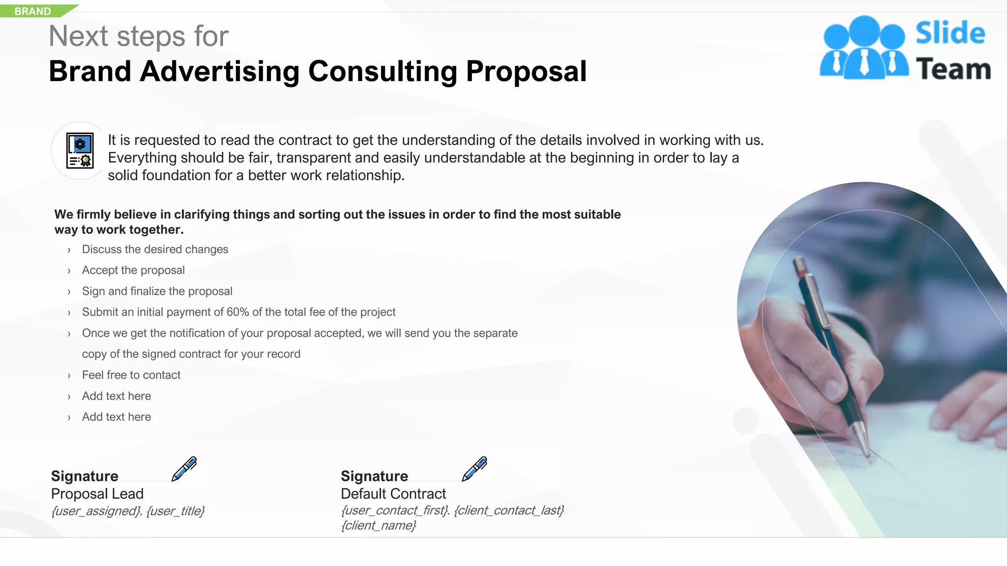BRAND
Next steps for
Brand Advertising Consulting Proposal
It is requested to read the contract to get the understanding of the details involved in working with us.
Everything should be fair, transparent and easily understandable at the beginning in order to lay a
solid foundation for a better work relationship.
We firmly believe in clarifying things and sorting out the issues in order to find the most suitable
way to work together.
› Discuss the desired changes
› Accept the proposal
› Sign and finalize the proposal
› Submit an initial payment of 60% of the total fee of the project
› Once we get the notification of your proposal accepted, we will send you the separate
copy of the signed contract for your record
› Feel free to contact
› Add text here
› Add text here
Signature
Default Contract
{user_contact_first}. {client_contact_last}
{client_name}
Signature
Proposal Lead
{user_assigned}. {user_title}
29
 