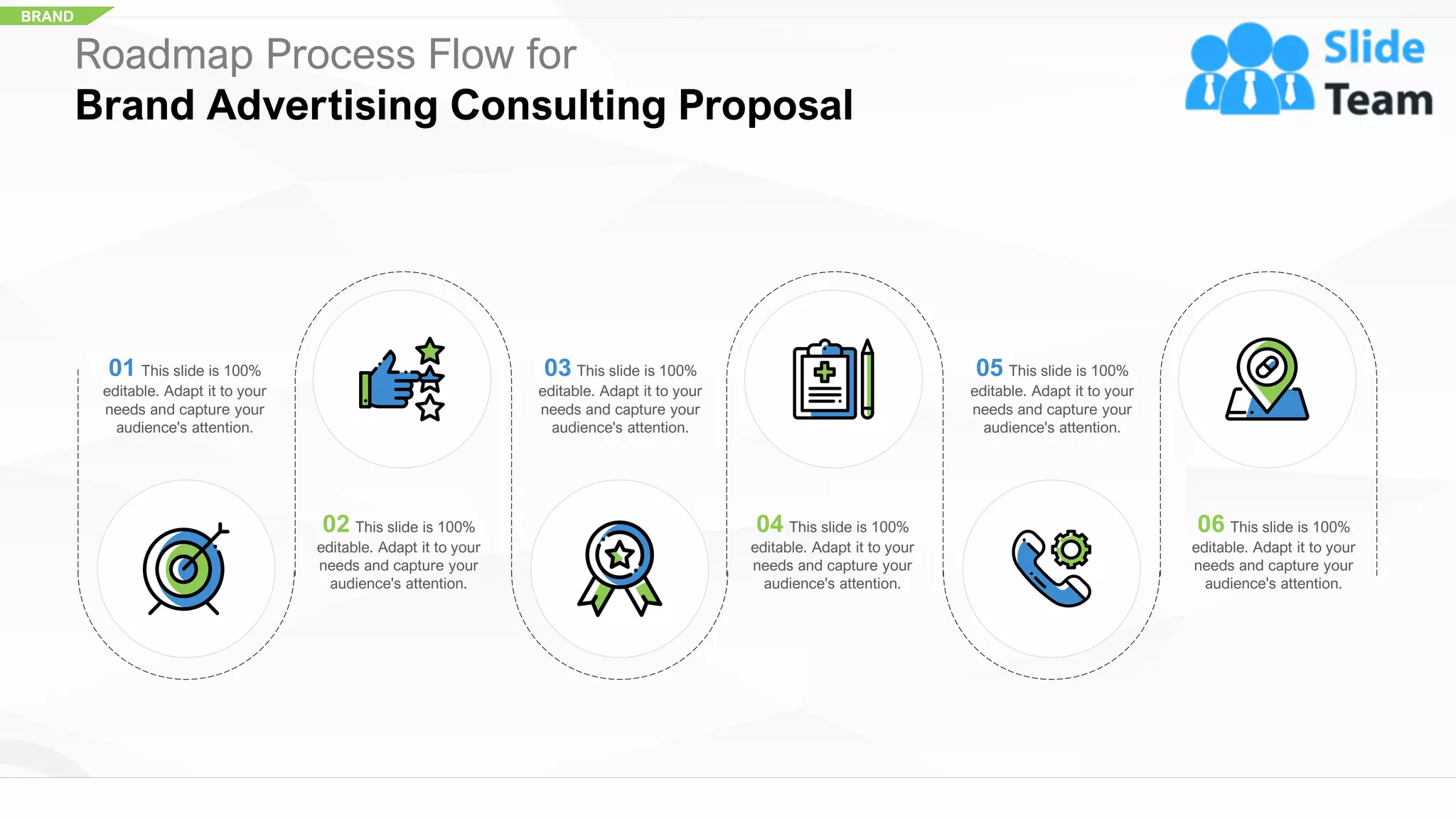BRAND
01 This slide is 100%
editable. Adapt it to your
needs and capture your
audience's attention.
03 This slide is 100%
editable. Adapt it to your
needs and capture your
audience's attention.
05 This slide is 100%
editable. Adapt it to your
needs and capture your
audience's attention.
02 This slide is 100%
editable. Adapt it to your
needs and capture your
audience's attention.
04 This slide is 100%
editable. Adapt it to your
needs and capture your
audience's attention.
06 This slide is 100%
editable. Adapt it to your
needs and capture your
audience's attention.
Roadmap Process Flow for
Brand Advertising Consulting Proposal
35
 