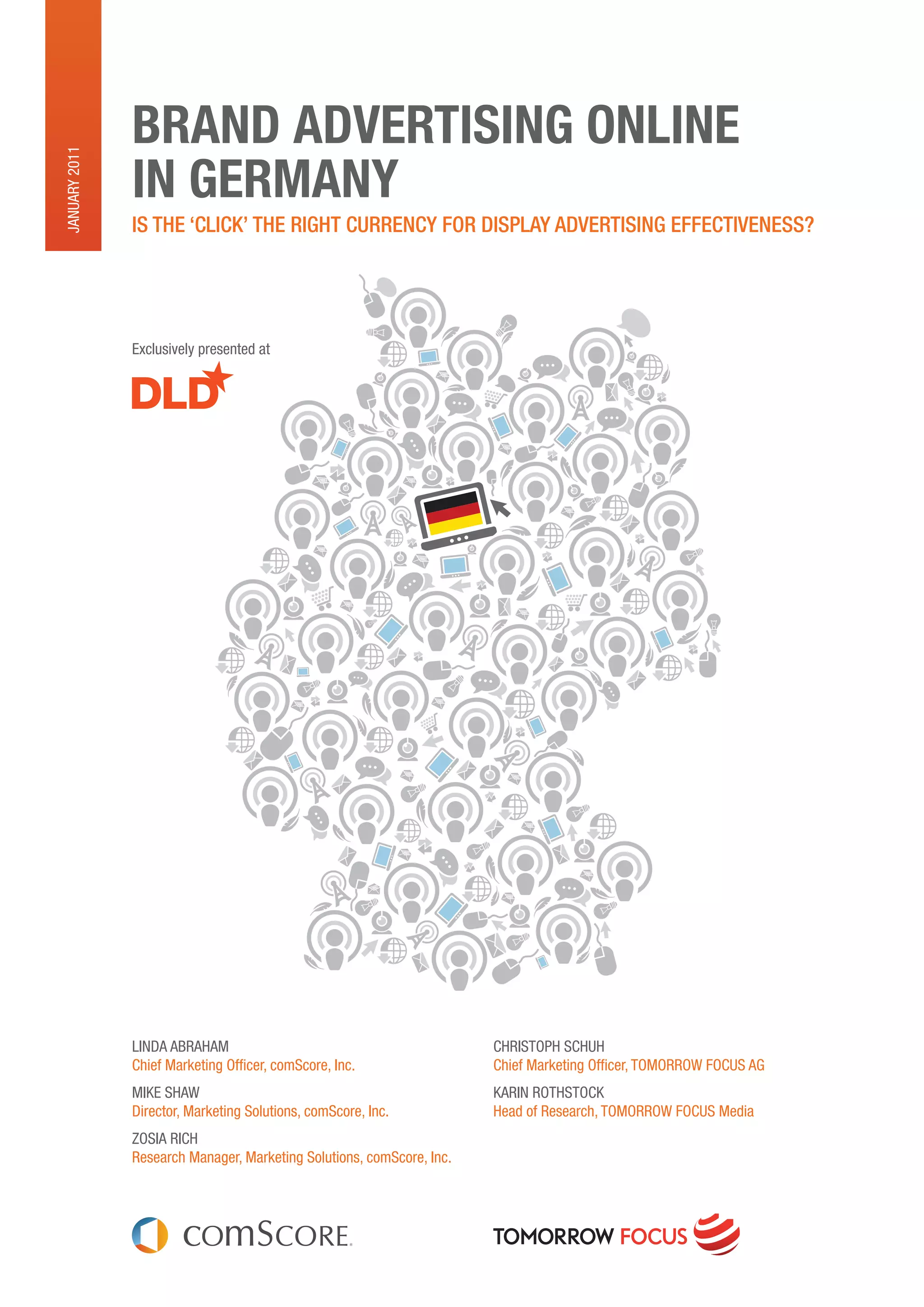 BRAND ADVERTISING ONLINE
January 2011




               IN GERMANY
               Is the ‘ClICk’ the rIght CurrenCy for DIsplay aDvertIsIng effeCtIveness?




               exclusively presented at




               Linda abraham                                           ChriStOph SChuh
               Chief marketing Officer, comScore, inc.                 Chief marketing Officer, tOmOrrOw FOCuS aG
               mike Shaw                                               karin rOthStOCk
               director, marketing Solutions, comScore, inc.           head of research, tOmOrrOw FOCuS media
               ZOSia riCh
               research manager, marketing Solutions, comScore, inc.
 