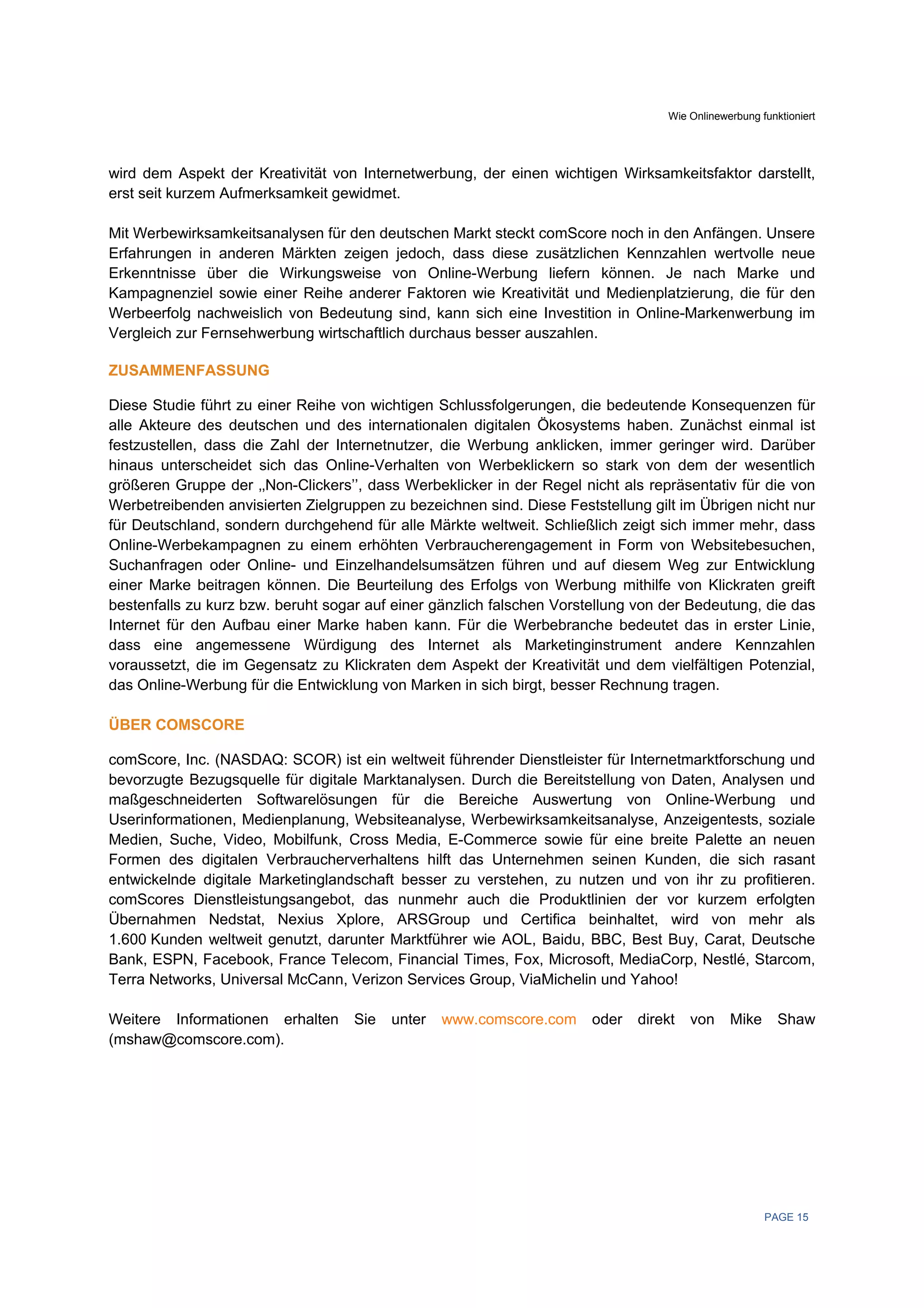 Wie Onlinewerbung funktioniert




wird dem Aspekt der Kreativität von Internetwerbung, der einen wichtigen Wirksamkeitsfaktor darstellt,
erst seit kurzem Aufmerksamkeit gewidmet.

Mit Werbewirksamkeitsanalysen für den deutschen Markt steckt comScore noch in den Anfängen. Unsere
Erfahrungen in anderen Märkten zeigen jedoch, dass diese zusätzlichen Kennzahlen wertvolle neue
Erkenntnisse über die Wirkungsweise von Online-Werbung liefern können. Je nach Marke und
Kampagnenziel sowie einer Reihe anderer Faktoren wie Kreativität und Medienplatzierung, die für den
Werbeerfolg nachweislich von Bedeutung sind, kann sich eine Investition in Online-Markenwerbung im
Vergleich zur Fernsehwerbung wirtschaftlich durchaus besser auszahlen.

ZUSAMMENFASSUNG

Diese Studie führt zu einer Reihe von wichtigen Schlussfolgerungen, die bedeutende Konsequenzen für
alle Akteure des deutschen und des internationalen digitalen Ökosystems haben. Zunächst einmal ist
festzustellen, dass die Zahl der Internetnutzer, die Werbung anklicken, immer geringer wird. Darüber
hinaus unterscheidet sich das Online-Verhalten von Werbeklickern so stark von dem der wesentlich
größeren Gruppe der ‚‚Non-Clickers’’, dass Werbeklicker in der Regel nicht als repräsentativ für die von
Werbetreibenden anvisierten Zielgruppen zu bezeichnen sind. Diese Feststellung gilt im Übrigen nicht nur
für Deutschland, sondern durchgehend für alle Märkte weltweit. Schließlich zeigt sich immer mehr, dass
Online-Werbekampagnen zu einem erhöhten Verbraucherengagement in Form von Websitebesuchen,
Suchanfragen oder Online- und Einzelhandelsumsätzen führen und auf diesem Weg zur Entwicklung
einer Marke beitragen können. Die Beurteilung des Erfolgs von Werbung mithilfe von Klickraten greift
bestenfalls zu kurz bzw. beruht sogar auf einer gänzlich falschen Vorstellung von der Bedeutung, die das
Internet für den Aufbau einer Marke haben kann. Für die Werbebranche bedeutet das in erster Linie,
dass eine angemessene Würdigung des Internet als Marketinginstrument andere Kennzahlen
voraussetzt, die im Gegensatz zu Klickraten dem Aspekt der Kreativität und dem vielfältigen Potenzial,
das Online-Werbung für die Entwicklung von Marken in sich birgt, besser Rechnung tragen.

ÜBER COMSCORE

comScore, Inc. (NASDAQ: SCOR) ist ein weltweit führender Dienstleister für Internetmarktforschung und
bevorzugte Bezugsquelle für digitale Marktanalysen. Durch die Bereitstellung von Daten, Analysen und
maßgeschneiderten Softwarelösungen für die Bereiche Auswertung von Online-Werbung und
Userinformationen, Medienplanung, Websiteanalyse, Werbewirksamkeitsanalyse, Anzeigentests, soziale
Medien, Suche, Video, Mobilfunk, Cross Media, E-Commerce sowie für eine breite Palette an neuen
Formen des digitalen Verbraucherverhaltens hilft das Unternehmen seinen Kunden, die sich rasant
entwickelnde digitale Marketinglandschaft besser zu verstehen, zu nutzen und von ihr zu profitieren.
comScores Dienstleistungsangebot, das nunmehr auch die Produktlinien der vor kurzem erfolgten
Übernahmen Nedstat, Nexius Xplore, ARSGroup und Certifica beinhaltet, wird von mehr als
1.600 Kunden weltweit genutzt, darunter Marktführer wie AOL, Baidu, BBC, Best Buy, Carat, Deutsche
Bank, ESPN, Facebook, France Telecom, Financial Times, Fox, Microsoft, MediaCorp, Nestlé, Starcom,
Terra Networks, Universal McCann, Verizon Services Group, ViaMichelin und Yahoo!

Weitere Informationen erhalten      Sie   unter   www.comscore.com     oder   direkt   von    Mike      Shaw
(mshaw@comscore.com).




                                                                                                     PAGE 15
 