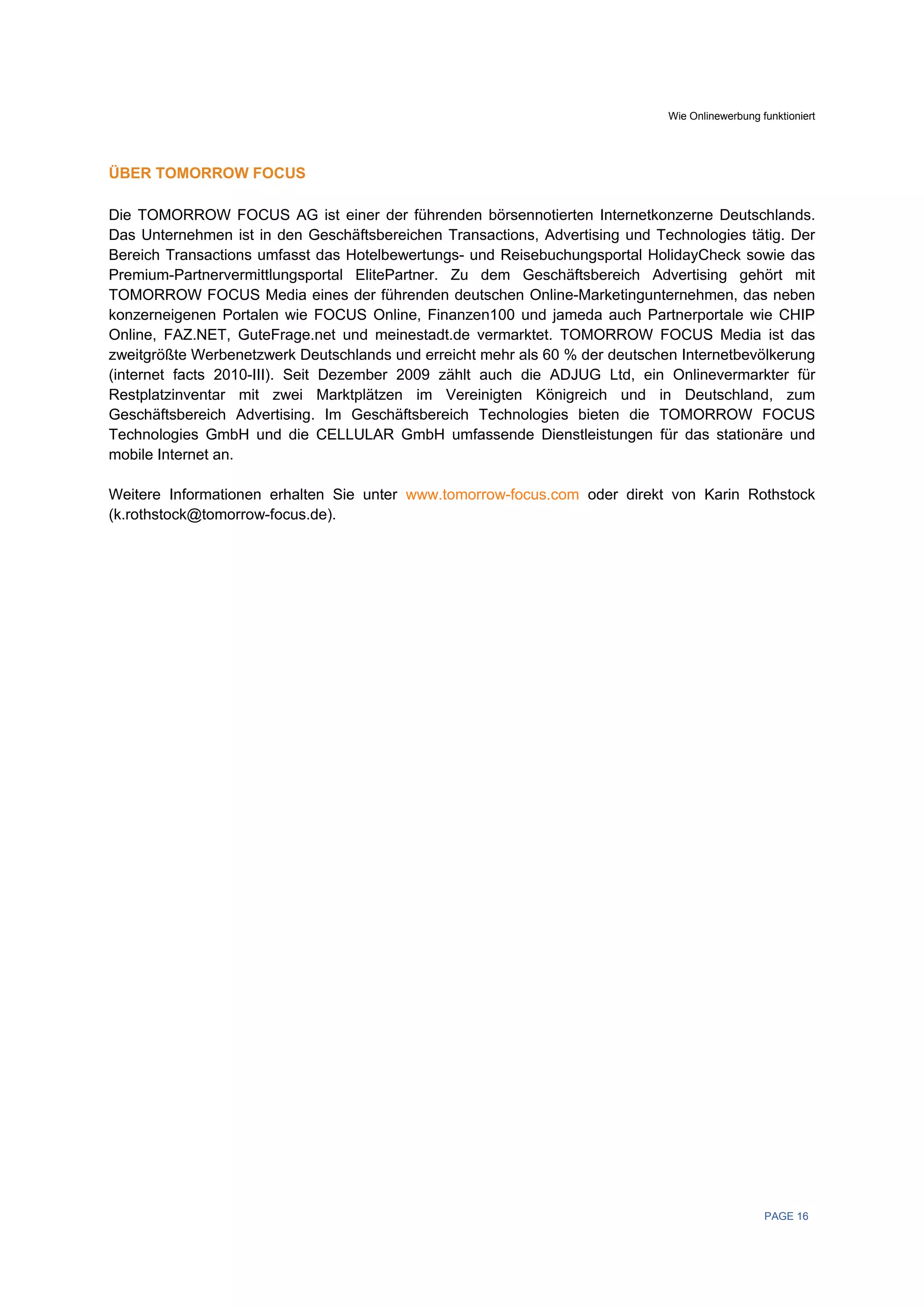 Wie Onlinewerbung funktioniert




ÜBER TOMORROW FOCUS

Die TOMORROW FOCUS AG ist einer der führenden börsennotierten Internetkonzerne Deutschlands.
Das Unternehmen ist in den Geschäftsbereichen Transactions, Advertising und Technologies tätig. Der
Bereich Transactions umfasst das Hotelbewertungs- und Reisebuchungsportal HolidayCheck sowie das
Premium-Partnervermittlungsportal ElitePartner. Zu dem Geschäftsbereich Advertising gehört mit
TOMORROW FOCUS Media eines der führenden deutschen Online-Marketingunternehmen, das neben
konzerneigenen Portalen wie FOCUS Online, Finanzen100 und jameda auch Partnerportale wie CHIP
Online, FAZ.NET, GuteFrage.net und meinestadt.de vermarktet. TOMORROW FOCUS Media ist das
zweitgrößte Werbenetzwerk Deutschlands und erreicht mehr als 60 % der deutschen Internetbevölkerung
(internet facts 2010-III). Seit Dezember 2009 zählt auch die ADJUG Ltd, ein Onlinevermarkter für
Restplatzinventar mit zwei Marktplätzen im Vereinigten Königreich und in Deutschland, zum
Geschäftsbereich Advertising. Im Geschäftsbereich Technologies bieten die TOMORROW FOCUS
Technologies GmbH und die CELLULAR GmbH umfassende Dienstleistungen für das stationäre und
mobile Internet an.

Weitere Informationen erhalten Sie unter www.tomorrow-focus.com oder direkt von Karin Rothstock
(k.rothstock@tomorrow-focus.de).




                                                                                                 PAGE 16
 