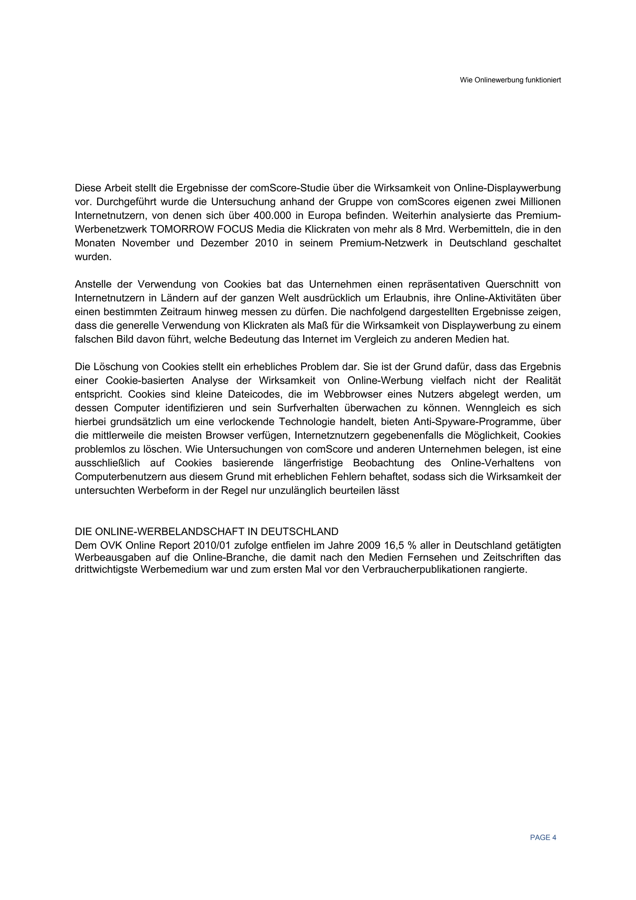 Wie Onlinewerbung funktioniert




Diese Arbeit stellt die Ergebnisse der comScore-Studie über die Wirksamkeit von Online-Displaywerbung
vor. Durchgeführt wurde die Untersuchung anhand der Gruppe von comScores eigenen zwei Millionen
Internetnutzern, von denen sich über 400.000 in Europa befinden. Weiterhin analysierte das Premium-
Werbenetzwerk TOMORROW FOCUS Media die Klickraten von mehr als 8 Mrd. Werbemitteln, die in den
Monaten November und Dezember 2010 in seinem Premium-Netzwerk in Deutschland geschaltet
wurden.

Anstelle der Verwendung von Cookies bat das Unternehmen einen repräsentativen Querschnitt von
Internetnutzern in Ländern auf der ganzen Welt ausdrücklich um Erlaubnis, ihre Online-Aktivitäten über
einen bestimmten Zeitraum hinweg messen zu dürfen. Die nachfolgend dargestellten Ergebnisse zeigen,
dass die generelle Verwendung von Klickraten als Maß für die Wirksamkeit von Displaywerbung zu einem
falschen Bild davon führt, welche Bedeutung das Internet im Vergleich zu anderen Medien hat.

Die Löschung von Cookies stellt ein erhebliches Problem dar. Sie ist der Grund dafür, dass das Ergebnis
einer Cookie-basierten Analyse der Wirksamkeit von Online-Werbung vielfach nicht der Realität
entspricht. Cookies sind kleine Dateicodes, die im Webbrowser eines Nutzers abgelegt werden, um
dessen Computer identifizieren und sein Surfverhalten überwachen zu können. Wenngleich es sich
hierbei grundsätzlich um eine verlockende Technologie handelt, bieten Anti-Spyware-Programme, über
die mittlerweile die meisten Browser verfügen, Internetznutzern gegebenenfalls die Möglichkeit, Cookies
problemlos zu löschen. Wie Untersuchungen von comScore und anderen Unternehmen belegen, ist eine
ausschließlich auf Cookies basierende längerfristige Beobachtung des Online-Verhaltens von
Computerbenutzern aus diesem Grund mit erheblichen Fehlern behaftet, sodass sich die Wirksamkeit der
untersuchten Werbeform in der Regel nur unzulänglich beurteilen lässt


DIE ONLINE-WERBELANDSCHAFT IN DEUTSCHLAND
Dem OVK Online Report 2010/01 zufolge entfielen im Jahre 2009 16,5 % aller in Deutschland getätigten
Werbeausgaben auf die Online-Branche, die damit nach den Medien Fernsehen und Zeitschriften das
drittwichtigste Werbemedium war und zum ersten Mal vor den Verbraucherpublikationen rangierte.




                                                                                                     PAGE 4
 