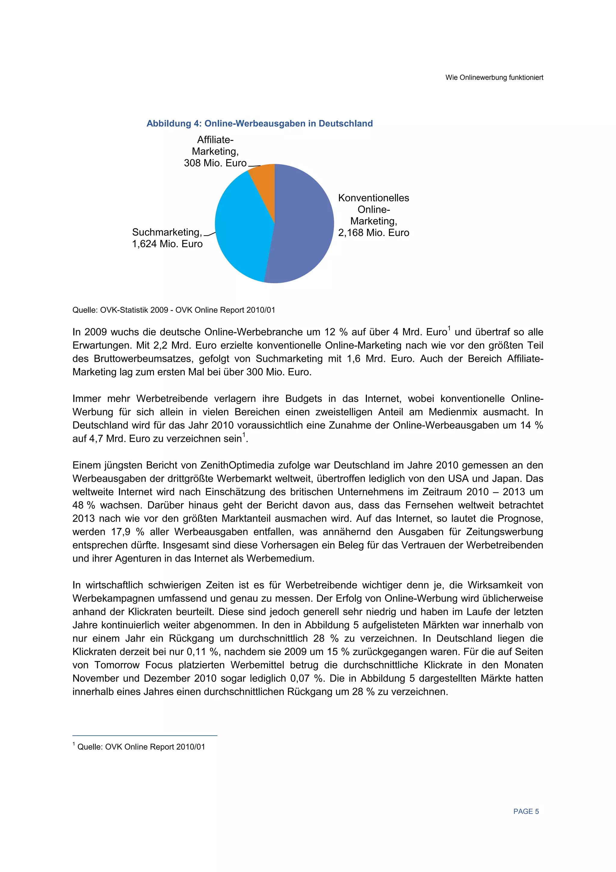 Wie Onlinewerbung funktioniert




                     Abbildung 4: Online-Werbeausgaben in Deutschland
                                 Affiliate-
                                Marketing,
                               308 Mio. Euro


                                                             Konventionelles
                                                                 Online-
                                                                Marketing,
                 Suchmarketing,                              2,168 Mio. Euro
                 1,624 Mio. Euro




Quelle: OVK-Statistik 2009 - OVK Online Report 2010/01

In 2009 wuchs die deutsche Online-Werbebranche um 12 % auf über 4 Mrd. Euro1 und übertraf so alle
Erwartungen. Mit 2,2 Mrd. Euro erzielte konventionelle Online-Marketing nach wie vor den größten Teil
des Bruttowerbeumsatzes, gefolgt von Suchmarketing mit 1,6 Mrd. Euro. Auch der Bereich Affiliate-
Marketing lag zum ersten Mal bei über 300 Mio. Euro.

Immer mehr Werbetreibende verlagern ihre Budgets in das Internet, wobei konventionelle Online-
Werbung für sich allein in vielen Bereichen einen zweistelligen Anteil am Medienmix ausmacht. In
Deutschland wird für das Jahr 2010 voraussichtlich eine Zunahme der Online-Werbeausgaben um 14 %
auf 4,7 Mrd. Euro zu verzeichnen sein1.

Einem jüngsten Bericht von ZenithOptimedia zufolge war Deutschland im Jahre 2010 gemessen an den
Werbeausgaben der drittgrößte Werbemarkt weltweit, übertroffen lediglich von den USA und Japan. Das
weltweite Internet wird nach Einschätzung des britischen Unternehmens im Zeitraum 2010 – 2013 um
48 % wachsen. Darüber hinaus geht der Bericht davon aus, dass das Fernsehen weltweit betrachtet
2013 nach wie vor den größten Marktanteil ausmachen wird. Auf das Internet, so lautet die Prognose,
werden 17,9 % aller Werbeausgaben entfallen, was annähernd den Ausgaben für Zeitungswerbung
entsprechen dürfte. Insgesamt sind diese Vorhersagen ein Beleg für das Vertrauen der Werbetreibenden
und ihrer Agenturen in das Internet als Werbemedium.

In wirtschaftlich schwierigen Zeiten ist es für Werbetreibende wichtiger denn je, die Wirksamkeit von
Werbekampagnen umfassend und genau zu messen. Der Erfolg von Online-Werbung wird üblicherweise
anhand der Klickraten beurteilt. Diese sind jedoch generell sehr niedrig und haben im Laufe der letzten
Jahre kontinuierlich weiter abgenommen. In den in Abbildung 5 aufgelisteten Märkten war innerhalb von
nur einem Jahr ein Rückgang um durchschnittlich 28 % zu verzeichnen. In Deutschland liegen die
Klickraten derzeit bei nur 0,11 %, nachdem sie 2009 um 15 % zurückgegangen waren. Für die auf Seiten
von Tomorrow Focus platzierten Werbemittel betrug die durchschnittliche Klickrate in den Monaten
November und Dezember 2010 sogar lediglich 0,07 %. Die in Abbildung 5 dargestellten Märkte hatten
innerhalb eines Jahres einen durchschnittlichen Rückgang um 28 % zu verzeichnen.




1
    Quelle: OVK Online Report 2010/01
 




                                                                                                     PAGE 5
 