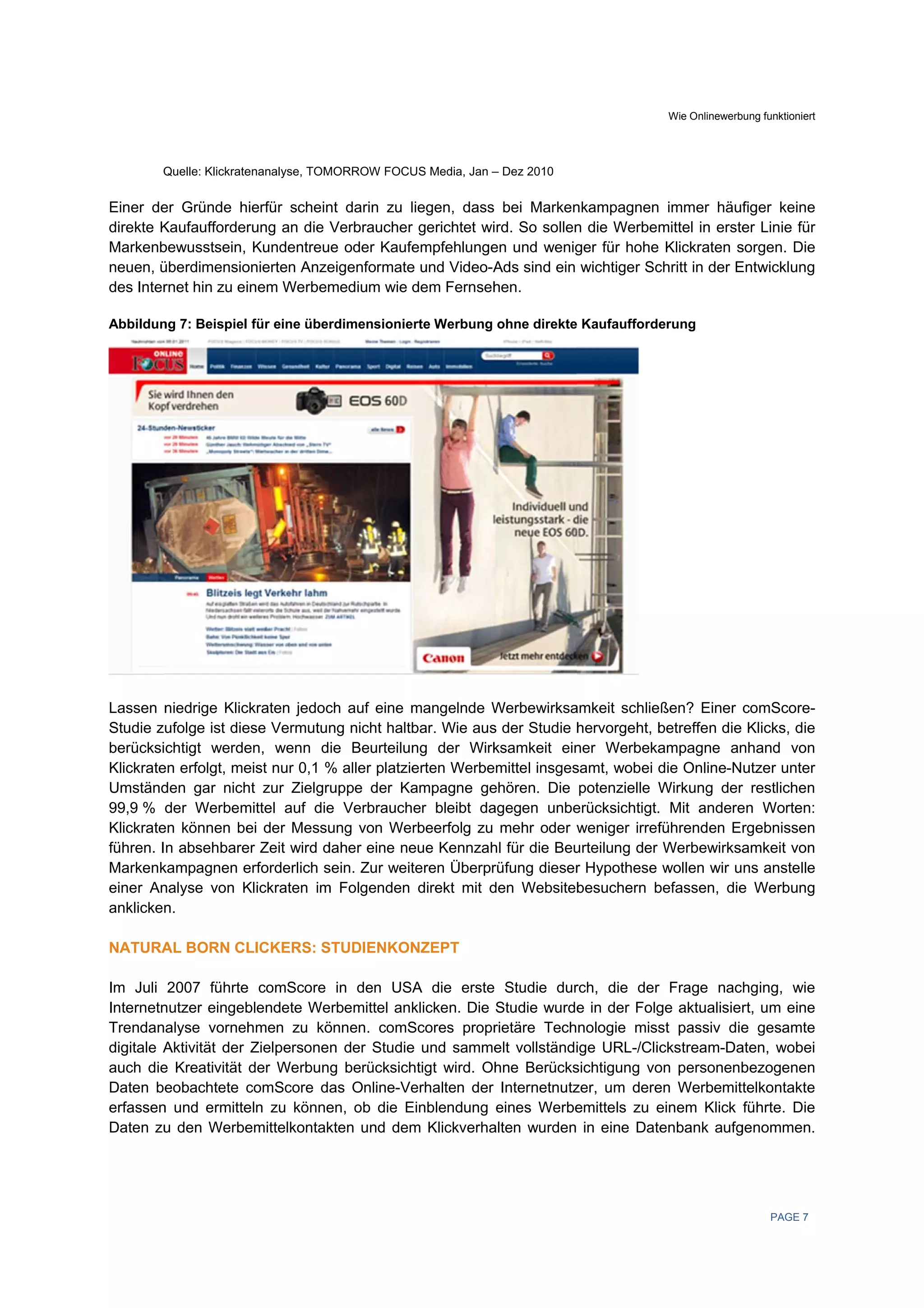 Wie Onlinewerb
                                                                                                  bung funktioniert




        Quelle: Klickrate
        Q               enanalyse, TOM
                                     MORROW FOCU Media, Jan – Dez 2010
                                               US


Einer de Gründe hierfür schein darin zu l
        er                       nt           liegen, dass bei Marken nkampagnen immer häufiger keine
direkte K
        Kaufaufforder rung an die V
                                  Verbraucher gerichtet wird. So sollen die Werbem
                                             r                        n          mittel in erste Linie für
                                                                                                er
Markenb bewusstsein, Kundentreue oder Kaufe   empfehlunge und wenig für hohe Klickraten s
                                                         en           ger                      sorgen. Die
neuen, üüberdimensio onierten Anzeeigenformate und Video-A sind ein wichtiger Sc
                                             e            Ads                    chritt in der E
                                                                                               Entwicklung
des Inter
        rnet hin zu ei
                     inem Werbem  medium wie ddem Fernseh hen.

Abbildun 7: Beispiel für eine über
       ng                        rdimensionie
                                            erte Werbung ohne direkte Kaufaufforde
                                                                                 erung




Lassen n niedrige Klic
                     ckraten jedoc auf eine m
                                  ch           mangelnde WWerbewirksa amkeit schließen? Einer comScore-
Studie zufolge ist die Vermutun nicht haltb Wie aus der Studie h
                     ese           ng          bar.       s            hervorgeht, b
                                                                                   betreffen die Klicks, die
berücksichtigt werde en, wenn die Beurteilun der Wirk
                                               ng         ksamkeit einner Werbeka  ampagne an   nhand von
Klickrate erfolgt, me nur 0,1 % aller platzie
        en           eist                                             samt, wobei d Online-Nutzer unter
                                               erten Werbemittel insges            die
Umständ den gar nich zur Zielgruppe der Ka
                     ht                        ampagne ge ehören. Die potenzielle WWirkung der restlichen
                                                                                                r
99,9 % der Werbem    mittel auf die Verbraucher bleibt da
                                  e                       agegen unbe erücksichtigt. Mit andere Worten:
                                                                                               en
Klickrate können be der Messu
        en            ei           ung von Werbeerfolg zu mehr oder w  weniger irref
                                                                                   führenden Ergebnissen
führen. In absehbare Zeit wird d
                     er           daher eine ne Kennzah für die Beu
                                              eue         hl          urteilung der Werbewirksa  amkeit von
Markenk kampagnen e  erforderlich s
                                  sein. Zur weit          rüfung dieser Hypothese wollen wir uns anstelle
                                               teren Überpr            r
einer Annalyse von K Klickraten im Folgenden direkt mit d
                                 m                        den Websiteb besuchern b befassen, die Werbung
                                                                                                e
anklickenn.

NATURA BORN CL
     AL      LICKERS: S
                      STUDIENKON
                               NZEPT

Im Juli 2007 führte comScore in den USA die erste Studie dur
                     e                          A                       rch, die der Frage nachging, wie
                                                                                    r
Internetnnutzer eingebblendete We              klicken. Die Studie wurde in der Folg aktualisiert, um eine
                                  erbemittel ank                         e          ge
Trendanalyse vorneh   hmen zu kö  önnen. comS  Scores propr rietäre Technologie miss passiv die gesamte
                                                                                     st         e
digitale A
         Aktivität der Zielpersonen der Studie und samme vollständi
                                              e              elt        ige URL-/Clicckstream-Da
                                                                                               aten, wobei
auch die Kreativität der Werbung berücksich
         e                                     htigt wird. Ohhne Berücks
                                                                       sichtigung vo personenb
                                                                                    on          bezogenen
Daten be  eobachtete ccomScore da Online-Ve
                                   as          erhalten der Internetnutz
                                                                       zer, um dere Werbemit
                                                                                    en         ttelkontakte
erfassen und ermitte zu könne ob die E
        n             eln         en,         Einblendung eines Werbe   emittels zu e
                                                                                    einem Klick führte. Die
Daten zu den Werbe
         u            emittelkontak
                                  kten und dem Klickverha
                                               m            alten wurden in eine Dateenbank aufg
                                                                                               genommen.




                                                                                                         PAGE 7
 
