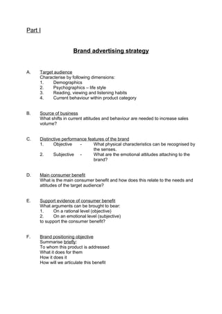 Part I
Brand advertising strategy
A. Target audience
Characterise by following dimensions:
1. Demographics
2. Psychographics – life style
3. Reading, viewing and listening habits
4. Current behaviour within product category
B. Source of business
What shifts in current attitudes and behaviour are needed to increase sales
volume?
C. Distinctive performance features of the brand
1. Objective - What physical characteristics can be recognised by
the senses.
2. Subjective - What are the emotional attitudes attaching to the
brand?
D. Main consumer benefit
What is the main consumer benefit and how does this relate to the needs and
attitudes of the target audience?
E. Support evidence of consumer benefit
What arguments can be brought to bear:
1. On a rational level (objective)
2. On an emotional level (subjective)
to support the consumer benefit?
F. Brand positioning objective
Summarise briefly:
To whom this product is addressed
What it does for them
How it does it
How will we articulate this benefit
 