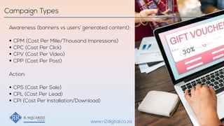 Awareness (banners vs users’ generated content):
§ CPM (Cost Per Mille/Thousand Impressions)
§ CPC (Cost Per Click)
§ CPV (Cost Per Video)
§ CPP (Cost Per Post)
Action:
§ CPS (Cost Per Sale)
§ CPL (Cost Per Lead)
§ CPI (Cost Per Installation/Download)
Campaign Types
www.r2digital.co.za
 