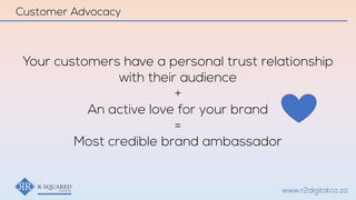 www.r2digital.co.za
Your customers have a personal trust relationship
with their audience
+
An active love for your brand
=
Most credible brand ambassador
Customer Advocacy
 