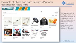 This is a new style of
loyalty program, from
entry level rewards all
the way through to
high level experiences.
Within a month of
launch, 1,000
customers brought
20,000 people to
action (1 – 20 ratio)
www.r2digital.co.za
Example of Share and Earn Rewards Platform
designed for Radio Italia
 