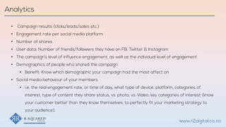 • Campaign results (clicks/leads/sales etc.)
• Engagement rate per social media platform
• Number of shares
• User data: Number of friends/followers they have on FB, Twitter & Instagram
• The campaign’s level of influence engagement, as well as the individual level of engagement
• Demographics of people who shared the campaign
• Benefit: Know which demographic your campaign had the most affect on
• Social media behaviour of your members
• i.e. the real engagement rate, or time of day, what type of device, platform, categories of
interest, type of content they share status, vs. photo, vs. Video, key categories of interest (know
your customer better than they know themselves, to perfectly fit your marketing strategy to
your audience).
Analytics
www.r2digital.co.za
 
