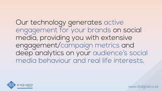Our technology generates active
engagement for your brands on social
media, providing you with extensive
engagement/campaign metrics and
deep analytics on your audience’s social
media behaviour and real life interests.
www.r2digital.co.za
 
