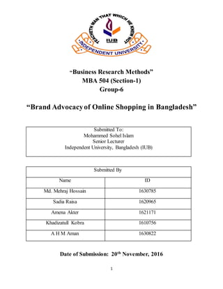 1
“Business Research Methods”
MBA 504 (Section-1)
Group-6
“Brand Advocacyof Online Shopping in Bangladesh”
Submitted To:
Mohammed Sohel Islam
Senior Lecturer
Independent University, Bangladesh (IUB)
Submitted By
Name ID
Md. Mehraj Hossain 1630785
Sadia Raisa 1620965
Amena Akter 1621171
Khadizatull Kobra 1610756
A H M Aman 1630822
Date of Submission: 20th
November, 2016
 