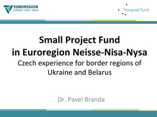 Small	Project	Fund	
in	Euroregion	Neisse-Nisa-Nysa	
Czech	experience	for	border	regions	of	
Ukraine	and	Belarus	
Dr.	Pavel	Branda	
 