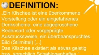 DEFINITION: „ Ein Klischee ist eine überkommene Vorstellung oder ein eingefahrenes Denkschema, eine abgedroschene Redensart oder vorgeprägte Ausdrucksweise, ein überbeanspruchtes Bild (Stilmittel) [...] Das Klischee existiert als etwas geistig bzw. sprachlich Schablonenhaftes.“ 
