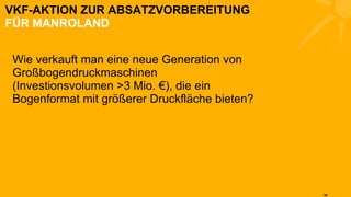 VKF-AKTION ZUR ABSATZVORBEREITUNG FÜR MANROLAND Wie verkauft man eine neue Generation von Großbogendruckmaschinen (Investionsvolumen >3 Mio. €), die ein Bogenformat mit größerer Druckfläche bieten?  