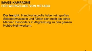 IMAGE-KAMPAGNE FÜR WERKZEUGE VON METABO Der Insight:  Handwerksprofis haben ein großes Selbstbewusssein und fühlen sich noch als echte Männer. Besonders in Abgrenzung zu den ganzen Hobby-Heimwerkern. 
