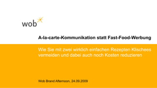 A-la-carte-Kommunikation statt Fast-Food-Werbung Wob Brand Afternoon, 24.09.2009 Wie Sie mit zwei wirklich einfachen Rezepten Klischees vermeiden und dabei auch noch Kosten reduzieren 