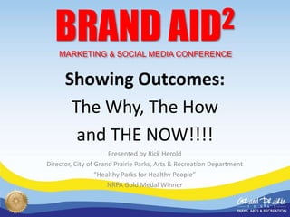 BRAND AID 2
    MARKETING & SOCIAL MEDIA CONFERENCE


      Showing Outcomes:
       The Why, The How
        and THE NOW!!!!
                      Presented by Rick Herold
Director, City of Grand Prairie Parks, Arts & Recreation Department
                  “Healthy Parks for Healthy People”
                      NRPA Gold Medal Winner
 