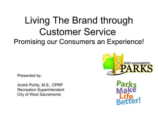 Living The Brand through
        Customer Service
Promising our Consumers an Experience!



 Presented by:

 André Pichly, M.S., CPRP
 Recreation Superintendent
 City of West Sacramento
 