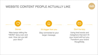 WEBSITE CONTENT PEOPLE ACTUALLY LIKE
Don’t be lazy
Using tired words and
metaphors that don’t fit
your brand will hurt you.
Transform your brand
thoughtfully.
It’s bigger than you
Stay connected to your
larger message.
Stories
Nike keeps telling the
“HERO” story over and
over. How can you tell
your story?
 