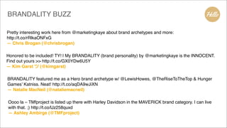 Pretty interesting work here from @marketingkaye about brand archetypes and more:
http://t.co/rRlkaONFxG!
— Chris Brogan (@chrisbrogan)
Honored to be included! TY! | My BRANDALITY (brand personality) by @marketingkaye is the INNOCENT.
Find out yours >> http://t.co/GX0YDw6U5Y!
— Kim Garst ツ (@kimgarst)
BRANDALITY featured me as a Hero brand archetype w/ @LewisHowes, @TheRiseToTheTop & Hunger
Games’ Katniss. Neat! http://t.co/aqDA9wJiXN!
— Natalie MacNeil (@nataliemacneil)
Oooo la – TMfproject is listed up there with Harley Davidson in the MAVERICK brand category. I can live
with that. ;) http://t.co/lJz258quxd!
— Ashley Ambirge (@TMFproject)
BRANDALITY BUZZ
 