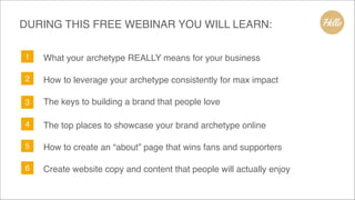 1 What your archetype REALLY means for your business
2 How to leverage your archetype consistently for max impact
3 The keys to building a brand that people love
4 The top places to showcase your brand archetype online
5 How to create an “about” page that wins fans and supporters
6 Create website copy and content that people will actually enjoy
DURING THIS FREE WEBINAR YOU WILL LEARN:
 