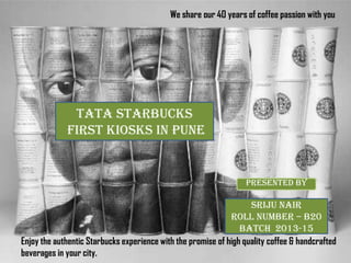 Presented by
SRIJU NAIr
ROLL NUMBER – B20
BATCH 2013-15
Enjoy the authentic Starbucks experience with the promise of high quality coffee & handcrafted
beverages in your city.
We share our 40 years of coffee passion with you
TATA STARBUCKS
first kiosks in PUNE
 